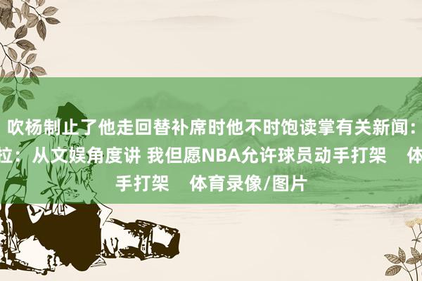 吹杨制止了他走回替补席时他不时饱读掌有关新闻：🥊马祖拉：从文娱角度讲 我但愿NBA允许球员动手打架    体育录像/图片