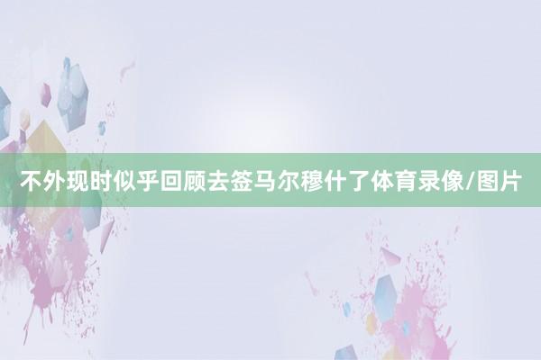 不外现时似乎回顾去签马尔穆什了体育录像/图片