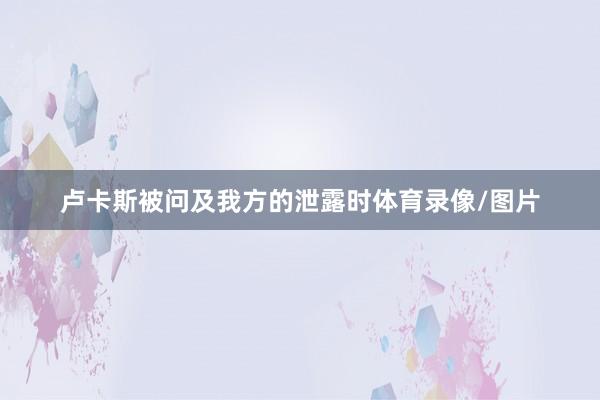 卢卡斯被问及我方的泄露时体育录像/图片