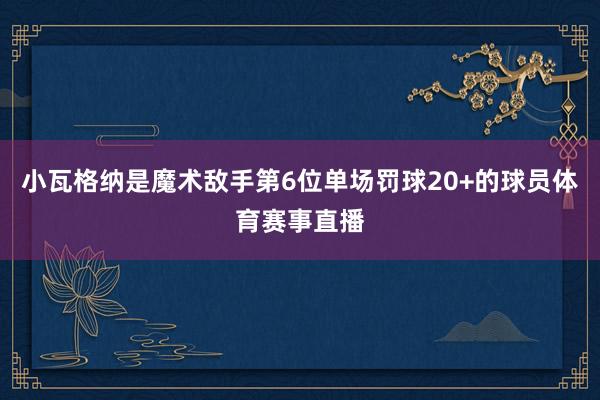 小瓦格纳是魔术敌手第6位单场罚球20+的球员体育赛事直播