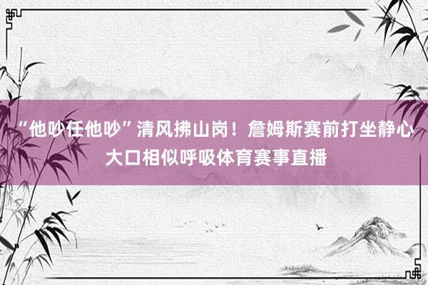 “他吵任他吵”清风拂山岗！詹姆斯赛前打坐静心 大口相似呼吸体育赛事直播