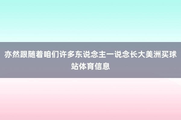 亦然跟随着咱们许多东说念主一说念长大美洲买球站体育信息