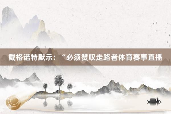 戴格诺特默示：“必须赞叹走路者体育赛事直播