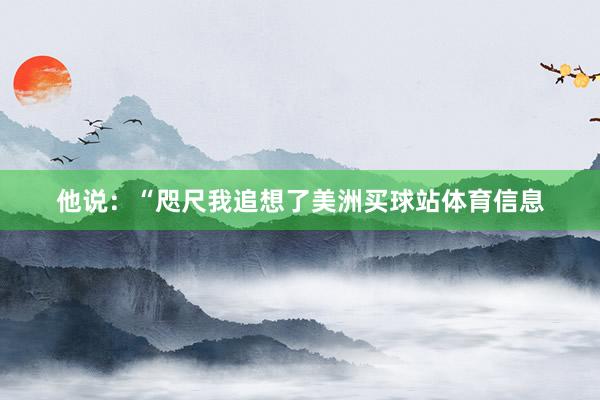 他说：“咫尺我追想了美洲买球站体育信息