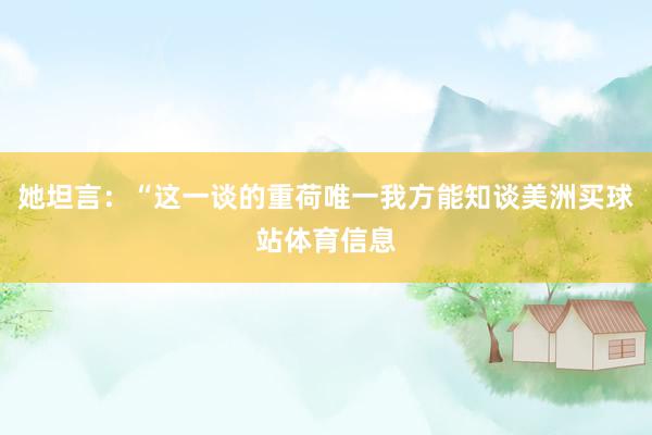 她坦言：“这一谈的重荷唯一我方能知谈美洲买球站体育信息